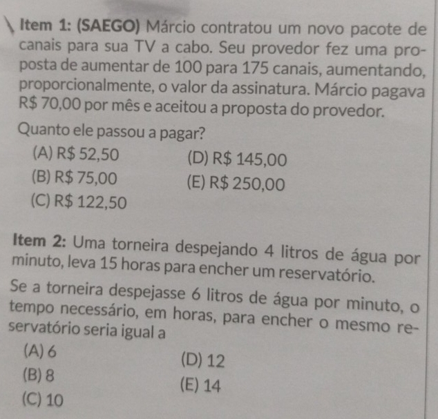 Item 1: (SAEGO) Márcio contratou um novo pacote de
canais para sua TV a cabo. Seu provedor fez uma pro-
posta de aumentar de 100 para 175 canais, aumentando,
proporcionalmente, o valor da assinatura. Márcio pagava
R$ 70,00 por mês e aceitou a proposta do provedor.
Quanto ele passou a pagar?
(A) R$ 52,50 (D) R$ 145,00
(B) R$ 75,00 (E) R$ 250,00
(C) R$ 122,50
Item 2: Uma torneira despejando 4 litros de água por
minuto, leva 15 horas para encher um reservatório.
Se a torneira despejasse 6 litros de água por minuto, o
tempo necessário, em horas, para encher o mesmo re-
servatório seria igual a
(A) 6 (D) 12
(B) 8
(E) 14
(C) 10