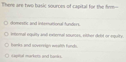 There are two basic sources of capital for the firm—
domestic and international funders.
internal equity and external sources, either debt or equity.
banks and sovereign wealth funds.
capital markets and banks.