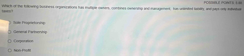 POSSIBLE POINTS. 5 88
Which of the following business organizations has multiple owners, combines ownership and management, has unlimited liability, and pays only individual
taxes?
Sole Proprietorship
General Partnership
Corporation
Non-Profit