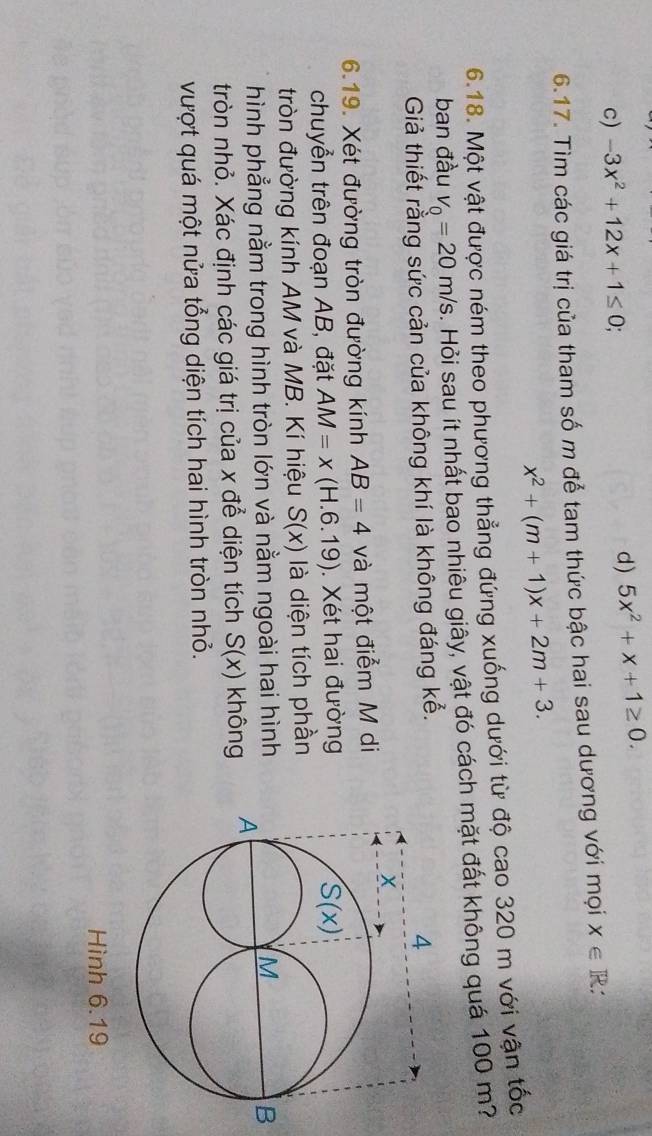 c) -3x^2+12x+1≤ 0; d) 5x^2+x+1≥ 0.
6.17. Tìm các giá trị của tham số m để tam thức bậc hai sau dương với mọi x∈ R
x^2+(m+1)x+2m+3.
6.18. Một vật được ném theo phương thẳng đứng xuống dưới từ độ cao 320 m với vận tốc
ban đầu v_Q=20m/s. Hỏi sau ít nhất bao nhiêu giây, vật đó cách mặt đất không quá 100 m?
Giả thiết rằng sức cản của không khí là không đáng kể.
6.19. Xét đường tròn đường kính AB=4 và một điễm M di
chuyển trên đoạn AB, đặt AM=x(H.6.19). Xét hai đường
tròn đường kính AM và MB. Kí hiệu S(x) là diện tích phần
hình phẳng nằm trong hình tròn lớn và nằm ngoài hai hình
tròn nhỏ. Xác định các giá trị của x để diện tích S(x) không 
vượt quá một nửa tổng diện tích hai hình tròn nhỏ.
Hình 6.19