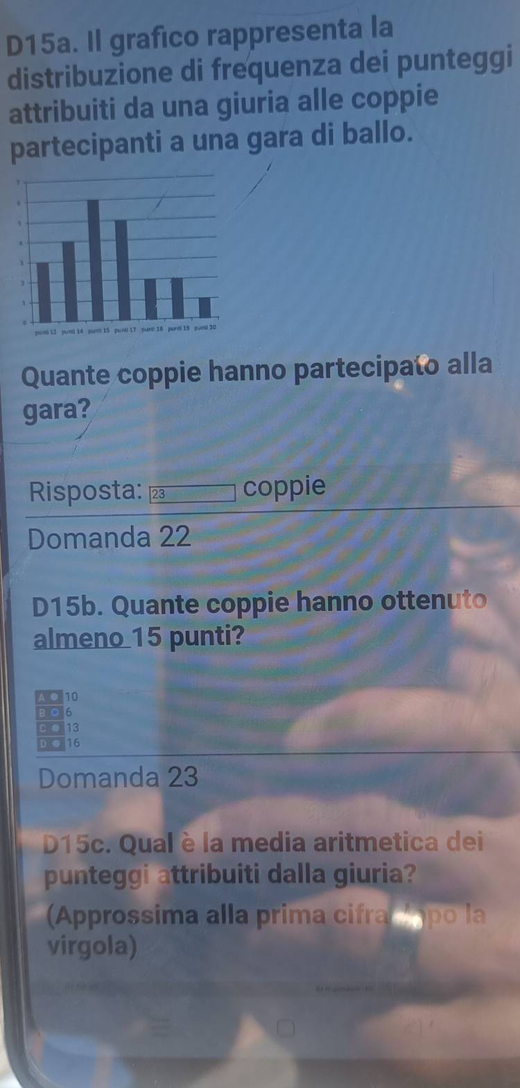 D15a. Il grafico rappresenta la
distribuzione di frequenza dei punteggi
attribuiti da una giuria alle coppie
partecipanti a una gara di ballo.
Quante coppie hanno partecipato alla
gara?
Risposta: 23 coppie
Domanda 22
D15b. Quante coppie hanno ottenuto
almeno 15 punti?
AQ10
BO6
C. 13
D ● 16
Domanda 23
D15c. Qual è la media aritmetica dei
punteggi attribuiti dalla giuria?
Approssima alla prima cifraí Á po la
virgola)