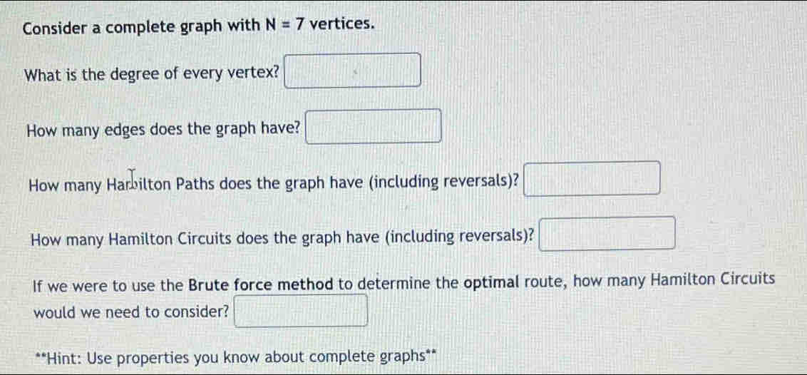 Consider a complete graph with N=7 vertices. 
What is the degree of every vertex? □ 
How many edges does the graph have? □ 
How many Harbilton Paths does the graph have (including reversals)? □ 
How many Hamilton Circuits does the graph have (including reversals)? □ 
If we were to use the Brute force method to determine the optimal route, how many Hamilton Circuits 
would we need to consider? □ 
**Hint: Use properties you know about complete graphs**