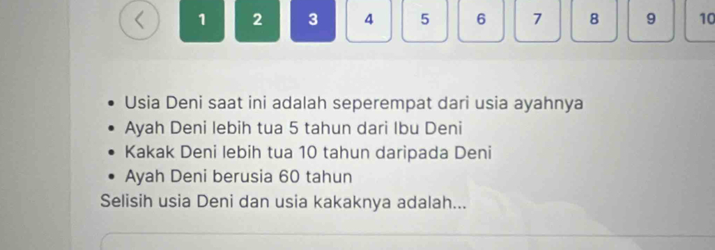 < 1  2 3 4 5 6 7 8 9 10
Usia Deni saat ini adalah seperempat dari usia ayahnya 
Ayah Deni lebih tua 5 tahun dari Ibu Deni 
Kakak Deni lebih tua 10 tahun daripada Deni 
Ayah Deni berusia 60 tahun 
Selisih usia Deni dan usia kakaknya adalah...