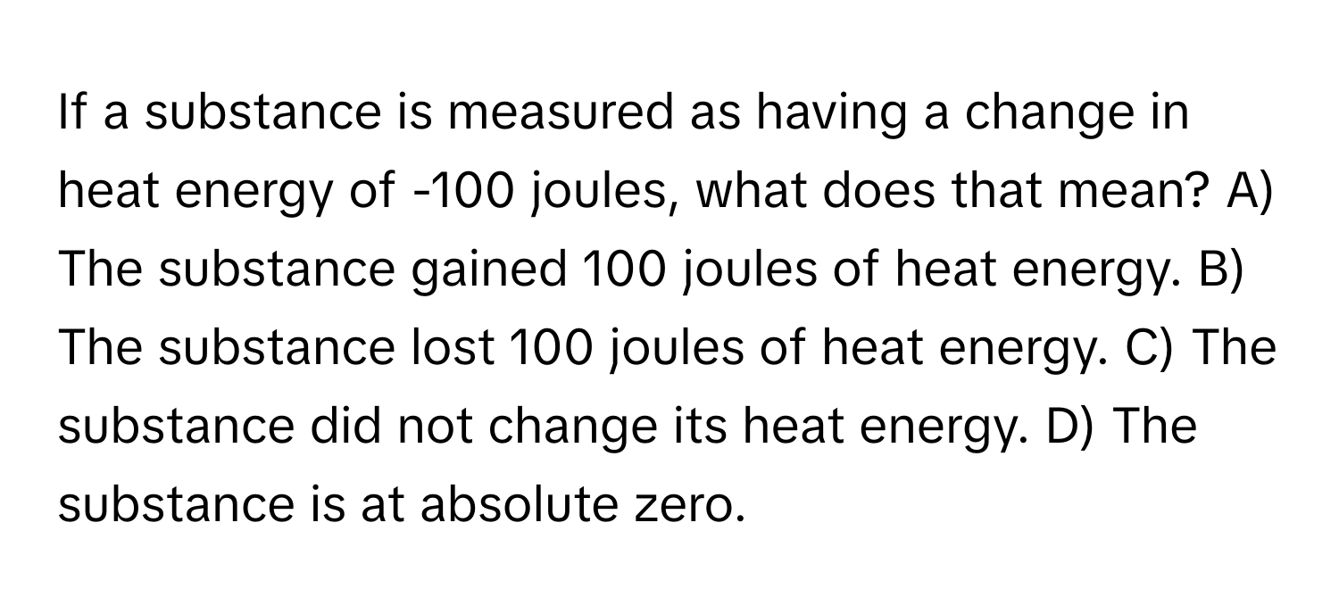 If a substance is measured as having a change in heat energy of -100 joules, what does that mean? A) The substance gained 100 joules of heat energy. B) The substance lost 100 joules of heat energy. C) The substance did not change its heat energy. D) The substance is at absolute zero.