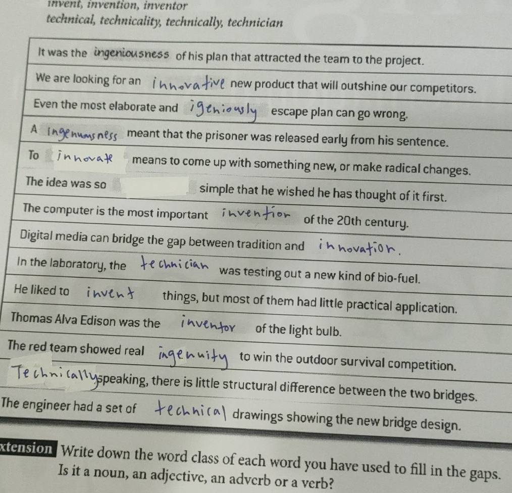 in ent, in vention, inventor 
technical, technicality, technically, technician 
It was the ingeniousness of his plan that attracted the team to the project. 
We are looking for an new product that will outshine our competitors. 
Even the most elaborate and escape plan can go wrong. 
A meant that the prisoner was released early from his sentence. 
To 
means to come up with something new, or make radical changes. 
The idea was so simple that he wished he has thought of it first. 
The computer is the most important of the 20th century. 
Digital media can bridge the gap between tradition and 
In the laboratory, the was testing out a new kind of bio-fuel. 
He liked to things, but most of them had little practical application. 
Thomas Alva Edison was the 5 of the light bulb. 
The red team showed real to win the outdoor survival competition. 
speaking, there is little structural difference between the two bridges. 
The engineer had a set of drawings showing the new bridge design. 
xtension. Write down the word class of each word you have used to fill in the gaps. 
Is it a noun, an adjective, an adverb or a verb?