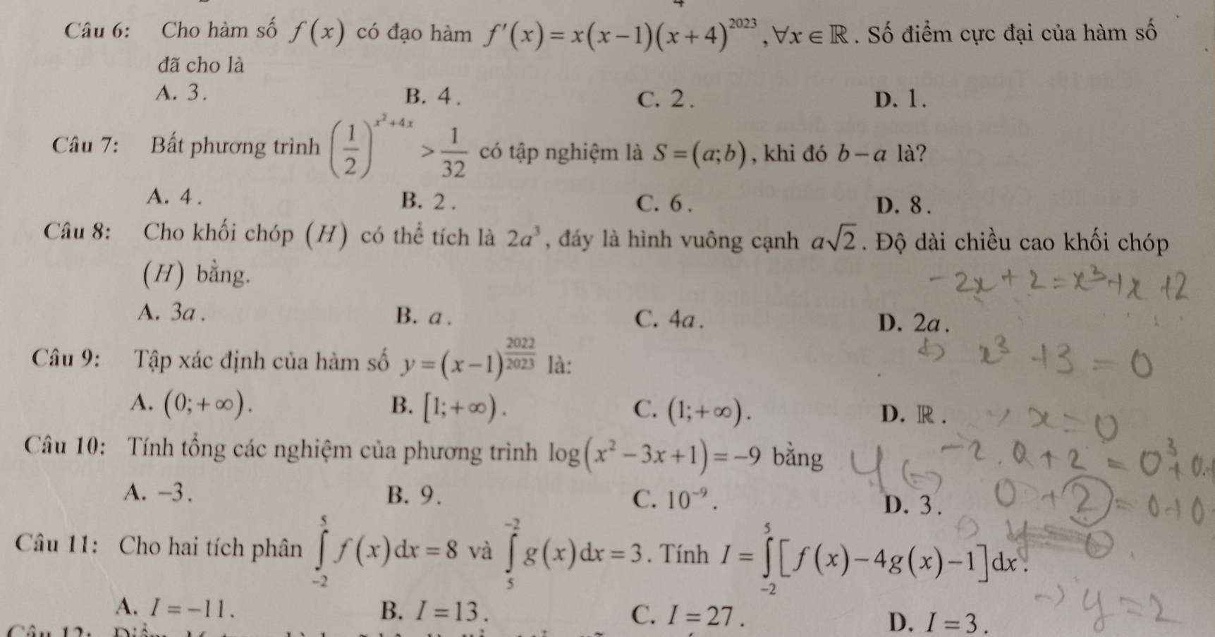 Cho hàm số f(x) có đạo hàm f'(x)=x(x-1)(x+4)^2023, forall x∈ R. Số điểm cực đại của hàm số
đã cho là
A. 3. B. 4. C. 2. D. 1.
Câu 7: Bất phương trình ( 1/2 )^x^2+4x> 1/32  có tập nghiệm là S=(a;b) , khi đó b-a là?
A. 4. B. 2. C. 6. D. 8.
Câu 8: Cho khối chóp (H) có thể tích là 2a^3 , đáy là hình vuông cạnh asqrt(2). Độ dài chiều cao khối chóp
(H) bằng.
A. 3a. B. a . C. 4a . D. 2a.
Câu 9: Tập xác định của hàm số y=(x-1)^ 2022/2023  là:
A. (0;+∈fty ). B. [1;+∈fty ). C. (1;+∈fty ).
D. R.
Câu 10: Tính tổng các nghiệm của phương trình log (x^2-3x+1)=-9 bằng
A. -3. B. 9. C. 10^(-9). D. 3.
Câu 11: Cho hai tích phân ∈tlimits _(-2)^5f(x)dx=8 và ∈tlimits _5^(-2)g(x)dx=3. Tính 1=∫[f(x)-4g(x)-1]dx
A. I=-11. B. I=13. C. I=27.
D. I=3.