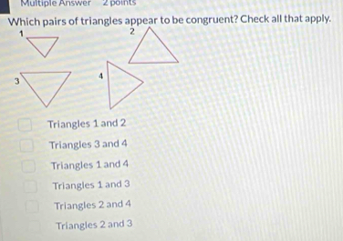 Multiple Answer 2 points
Which pairs of triangles appear to be congruent? Check all that apply.
1
Triangles 1 and 2
Triangles 3 and 4
Triangles 1 and 4
Triangles 1 and 3
Triangles 2 and 4
Triangles 2 and 3