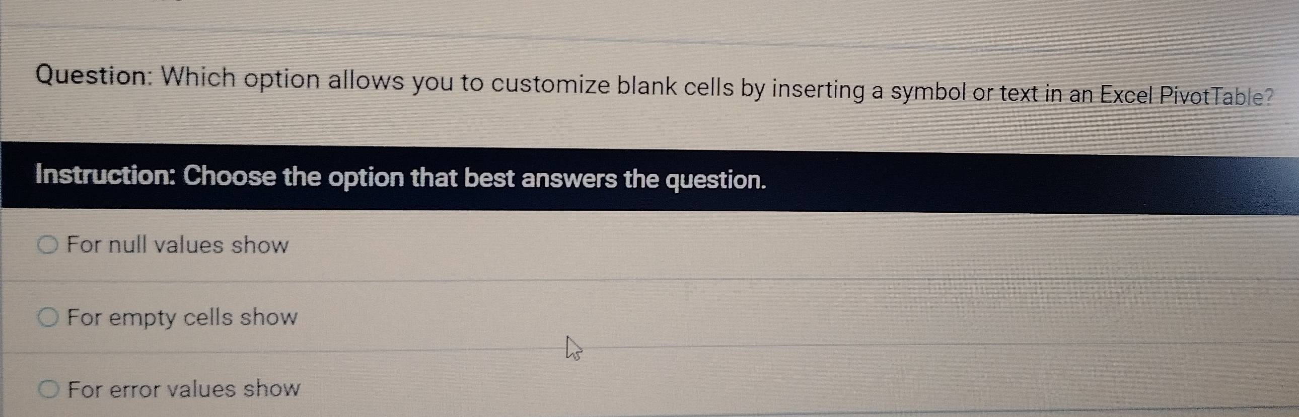 Which option allows you to customize blank cells by inserting a symbol or text in an Excel PivotTable?
Instruction: Choose the option that best answers the question.
For null values show
For empty cells show
For error values show