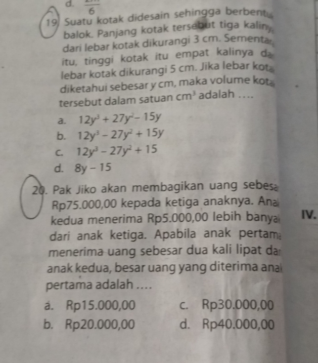 d. frac 6
19 Suatu kotak didesain sehingga berbent.
balok. Panjang kotak tersebut tiga kaliny,
dari lebar kotak dikurangi 3 cm. Sementa
itu, tinggi kotak itu empat kalinya d
lebar kotak dikurangi 5 cm. Jika lebar kota
diketahui sebesar y cm, maka volume kot.
tersebut dalam satuan cm^3 adalah ...
a. 12y^3+27y^2-15y
b. 12y^3-27y^2+15y
C. 12y^3-27y^2+15
d. 8y-15
20. Pak Jiko akan membagikan uang sebes
Rp75.000,00 kepada ketiga anaknya. Ana
kedua menerima Rp5.000,00 lebih bany IV.
dari anak ketiga. Apabila anak pertam
menerima uang sebesar dua kali lipat da
anak kedua, besar uang yang diterima ana
pertama adalah ....
a. Rp15.000,00 c. Rp30.000,00
b. Rp20.000,00 d. Rp40.000,00