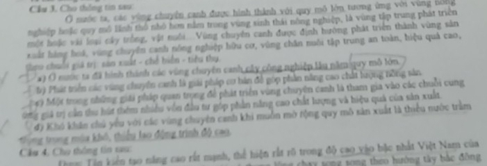 Cầu 3. Cho thắng tin sao: 
Ở nuộc ta, các vùng chuyên canh được hình thành với quy mô lớn tương ứng với vùng nóng 
nghiệp huặc quy mô lĩnh thổ nhỏ hơn nằm trong vùng sinh thái nông nghiệp, là vùng tập trung phát triền 
một huặc với loại cây tròng, vật nuổi. Vùng chuyên canh được định hướng phát triển thành vùng sản 
Kuất hàng hoá, vùng chuyên canh nông nghiệp hữu cơ, vùng chăn nuôi tập trung an toàn, hiệu quả cao, 
Gau chuốỗi giá trị: sản xuất - chế biển - tiêu thụ. 
* ) O nước ta đã hình thành các vùng chuyên canh cây công nghiệp lu năm guy mô lớn. 
4 tỷ Phát triển các vùng chuyên canh là giải pháp cơ bán đề góp phần năng cao chất lượng tông sản 
Mộ) Một trong những giải pháp quan trọng đề phát triển vùng chuyên canh là tham gia vào các chuỗi cung 
Gg giả trị cần thu hút thêm nhiều vên đầu tư góp phần năng cao chất lượng và hiệu quả của sản xuất. 
đ) Khó khân chú yêu với các vùng chuyên canh khi muồn mờ tộng quy mô sản xuất là thiểu nước trầm 
Trung trong mùa khô, thiểu lạo động trình độ cao. 
Cầu 4, Chu thông tin tau: 
Tom Tên Viên tạo năng cao rất mạnh, thể hiện rất rõ trong độ cao vào bắc nhất Việt Nam của 
chay tong tong theo hướng tây bắc đồng