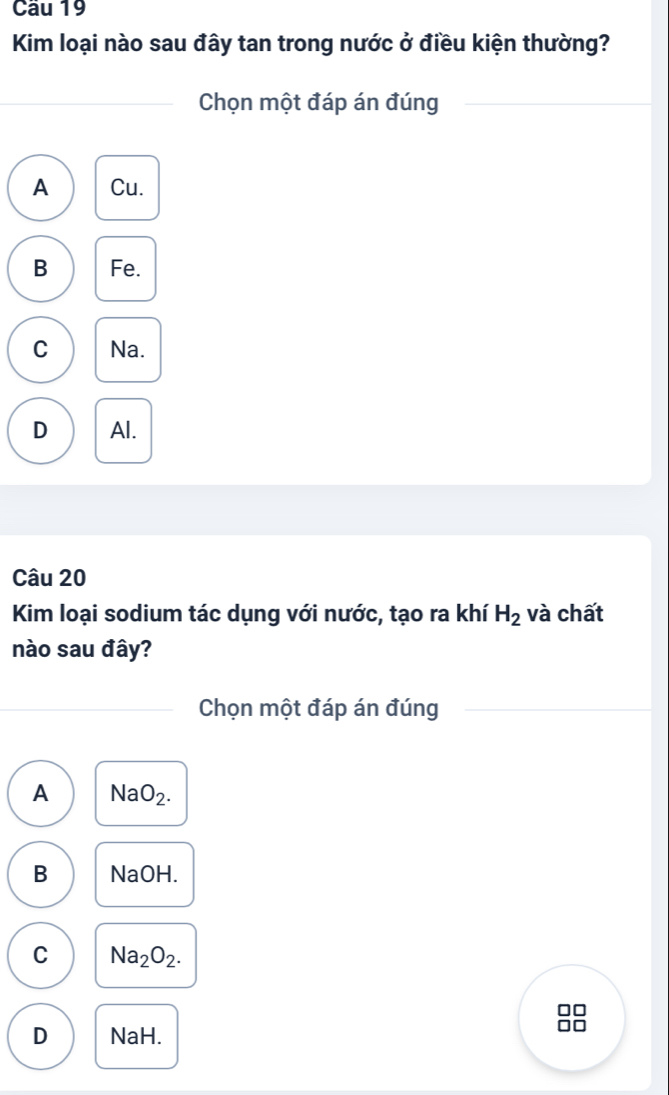 Cầu 19
Kim loại nào sau đây tan trong nước ở điều kiện thường?
Chọn một đáp án đúng
A Cu.
B Fe.
C Na.
D Al.
Câu 20
Kim loại sodium tác dụng với nước, tạo ra khí H_2 và chất
nào sau đây?
Chọn một đáp án đúng
A NaO_2.
B NaOH.
C Na_2O_2.
D NaH.