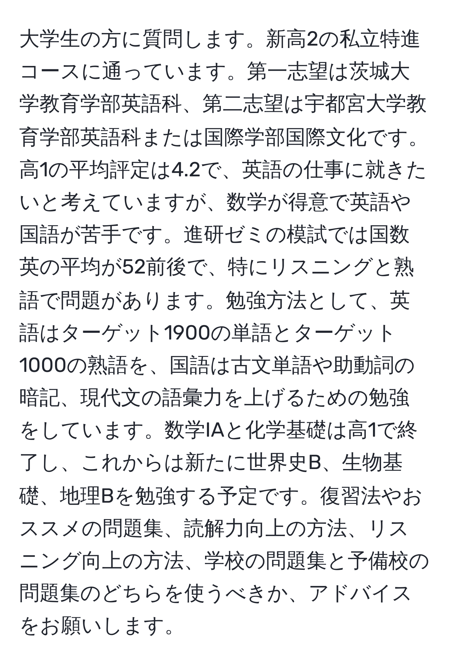 大学生の方に質問します。新高2の私立特進コースに通っています。第一志望は茨城大学教育学部英語科、第二志望は宇都宮大学教育学部英語科または国際学部国際文化です。高1の平均評定は4.2で、英語の仕事に就きたいと考えていますが、数学が得意で英語や国語が苦手です。進研ゼミの模試では国数英の平均が52前後で、特にリスニングと熟語で問題があります。勉強方法として、英語はターゲット1900の単語とターゲット1000の熟語を、国語は古文単語や助動詞の暗記、現代文の語彙力を上げるための勉強をしています。数学IAと化学基礎は高1で終了し、これからは新たに世界史B、生物基礎、地理Bを勉強する予定です。復習法やおススメの問題集、読解力向上の方法、リスニング向上の方法、学校の問題集と予備校の問題集のどちらを使うべきか、アドバイスをお願いします。