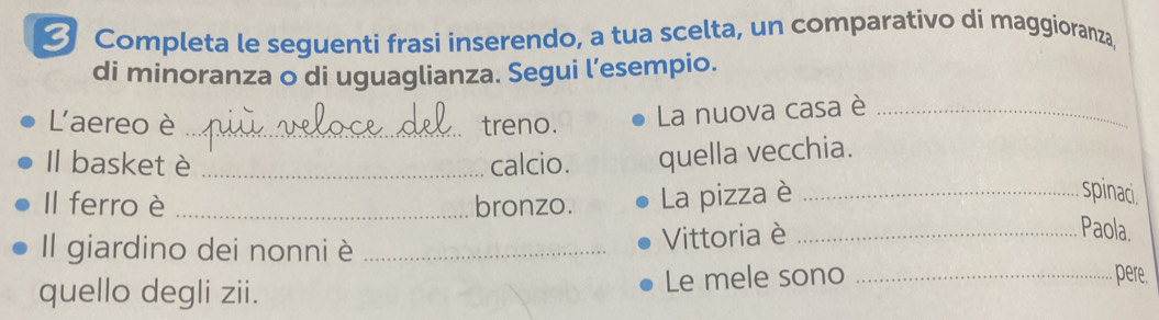 Completa le seguenti frasi inserendo, a tua scelta, un comparativo di maggioranza, 
di minoranza o di uguaglianza. Segui l’esempio. 
Laereo è _treno. La nuova casa è_ 
Il basket è _calcio. quella vecchia. 
Il ferro è _bronzo. La pizza è_ 
spinaci. 
Il giardino dei nonni è _Vittoria è_ 
Paola. 
quello degli zii. Le mele sono_ 
pere.