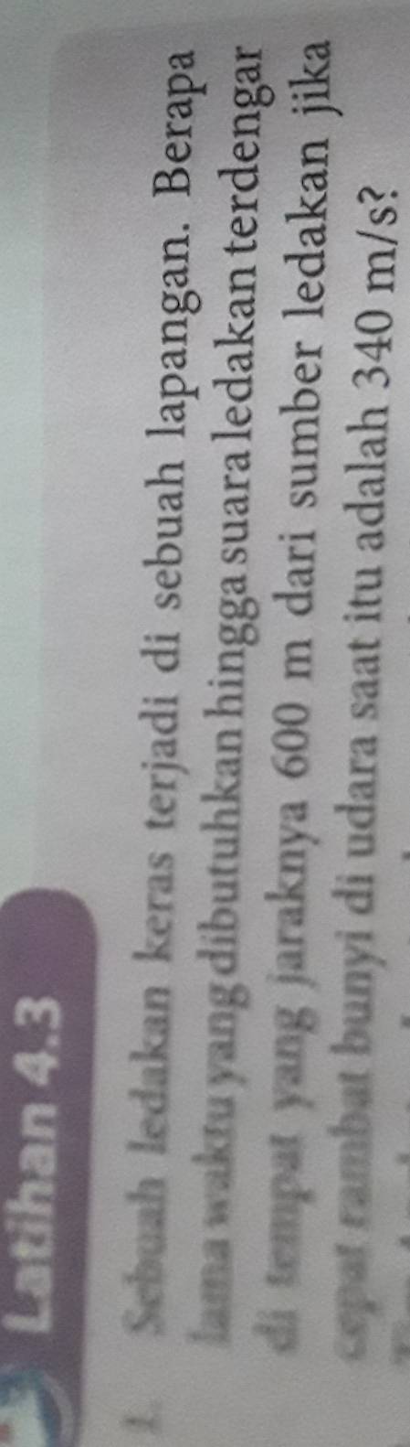 Latihan 4.3 
1. Sebuah ledakan keras terjadi di sebuah lapangan. Berapa 
lama waktu yang dibutuhkan hingga suara ledakan terdengar 
di tempat yang jaraknya 600 m dari sumber ledakan jika 
cepat rambat bunyi di udara saat itu adalah 340 m/s?