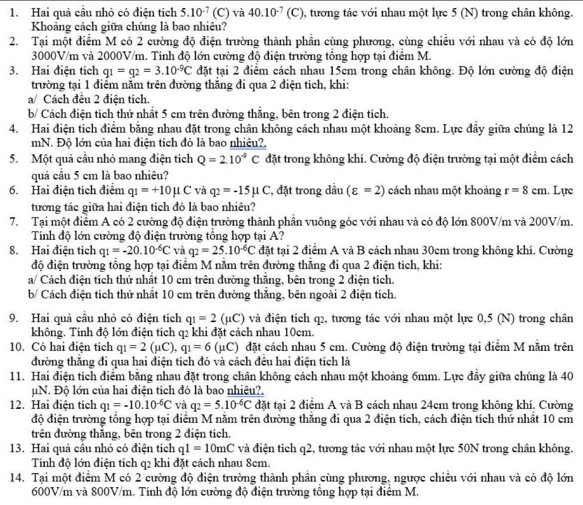 Hai quả cầu nhỏ có điện tích 5.10^(-7) (C) và 40.10^(-7) (C), tương tác với nhau một lực 5 (N) trong chân không.
Khoảng cách giữa chúng là bao nhiêu?
2. Tại một điểm M có 2 cường độ điện trường thành phần cùng phương, cùng chiều với nhau và có độ lớn
3000V/m và 2000V/m. Tính độ lớn cường độ điện trường tổng hợp tại điểm M.
3. Hai điện tích q_1=q_2=3.10^(-9)C đặt tại 2 điểm cách nhau 15cm trong chân không. Độ lớn cường độ điện
trường tại 1 điểm năm trên đường thăng đi qua 2 điện tích, khi:
a/ Cách đều 2 điện tích.
b/ Cách điện tích thứ nhất 5 cm trên đường thăng, bên trong 2 điện tích.
4. Hai điện tích điểm bằng nhau đặt trong chân không cách nhau một khoảng 8cm. Lực đẩy giữa chúng là 12
mN. Độ lớn của hai điện tích đó là bao nhiệu?
5. Một quả cầu nhỏ mang điện tích Q=2.10^(-9)C đặt trong không khí. Cường độ điện trường tại một điểm cách
quả cầu 5 cm là bao nhiêu?
6. Hai điện tích điểm q_1=+10mu C và q_2=-15mu C , đặt trong dầu (varepsilon =2) cách nhau một khoảng r=8cm. Lực
tương tác giữa hai điện tích đó là bao nhiêu?
7. Tại một điểm A có 2 cường độ điện trường thành phần vuông góc với nhau và có độ lớn 800V/m và 200V/m.
Tính độ lớn cường độ điện trường tổng hợp tại A?
8. Hai điện tích q_1=-20.10^(-6)C và q_2=25.10^(-6)C đặt tại 2 điểm A và B cách nhau 30cm trong không khí. Cường
độ điện trường tổng hợp tại điểm M năm trên đường thăng đi qua 2 điện tích, khi:
a/ Cách điện tích thứ nhất 10 cm trên đường thắng, bên trong 2 điện tích.
b/ Cách điện tích thứ nhất 10 cm trên đường thắng, bên ngoài 2 điện tích.
9. Hai quả cầu nhỏ có điện tích q_1=2 (μC) và điện tích q2, tương tác với nhau một lực 0,5 (N) trong chân
không. Tính độ lớn điện tích q2 khi đặt cách nhau 10cm.
10. Có hai điện tích q_1=2(mu C),q_1=6(mu C) đặt cách nhau 5 cm. Cường độ điện trường tại điểm M nằm trên
đường thắng đi qua hai điện tích đó và cách đều hai điện tích là
11. Hai điện tích điểm băng nhau đặt trong chân không cách nhau một khoảng 6mm. Lực đầy giữa chúng là 40
μN. Độ lớn của hai điện tích đó là bao nhiêu?.
12. Hai điện tích q_1=-10.10^(-6)C và q_2=5.10^(-6)C đặt tại 2 điểm A và B cách nhau 24cm trong không khí. Cường
độ điện trường tổng hợp tại điểm M năm trên đường thắng đi qua 2 điện tích, cách điện tích thứ nhất 10 cm
trên đường thắng, bên trong 2 điện tích.
13. Hai quả cầu nhỏ có điện tích q1=10mC và điện tích q2, tương tác với nhau một lực 50N trong chân không.
Tính độ lớn điện tích q2 khi đặt cách nhau 8cm.
14. Tại một điểm M có 2 cường độ điện trường thành phần cùng phương, ngược chiều với nhau và có độ lớn
600V/m và 800V/m. Tính độ lớn cường độ điện trường tông hợp tại điểm M.