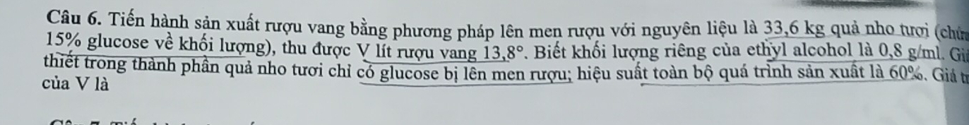 Tiến hành sản xuất rượu vang bằng phương pháp lên men rượu với nguyên liệu là 33,6 kg quả nho tưới (chứ
15% glucose về khối lượng), thu được V lít rượu vang 13,8°. Biết khối lượng riêng của ethyl alcohol là 0,8 g/ml. Gii 
thiết trong thành phần quả nho tươi chỉ có glucose bị lên men rượu; hiệu suất toàn bộ quá trình sản xuất là 60%. Giá t 
của V là