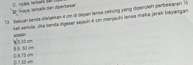 C. nyata, terbalik dan uip
D. maya, terbalik dan diperbesar
13. Sebuah benda diletakkan 4 cm di depan lensa cekung yang diperoleh perbesaran ½
kali semula: Jika benda digeser sejauh 4 cm menjauhi lensa maka jarak bayangan
adalah
A 5,33 cm
B. 6, 50 cm
C. 6,75 cm
D. 7,33 cm