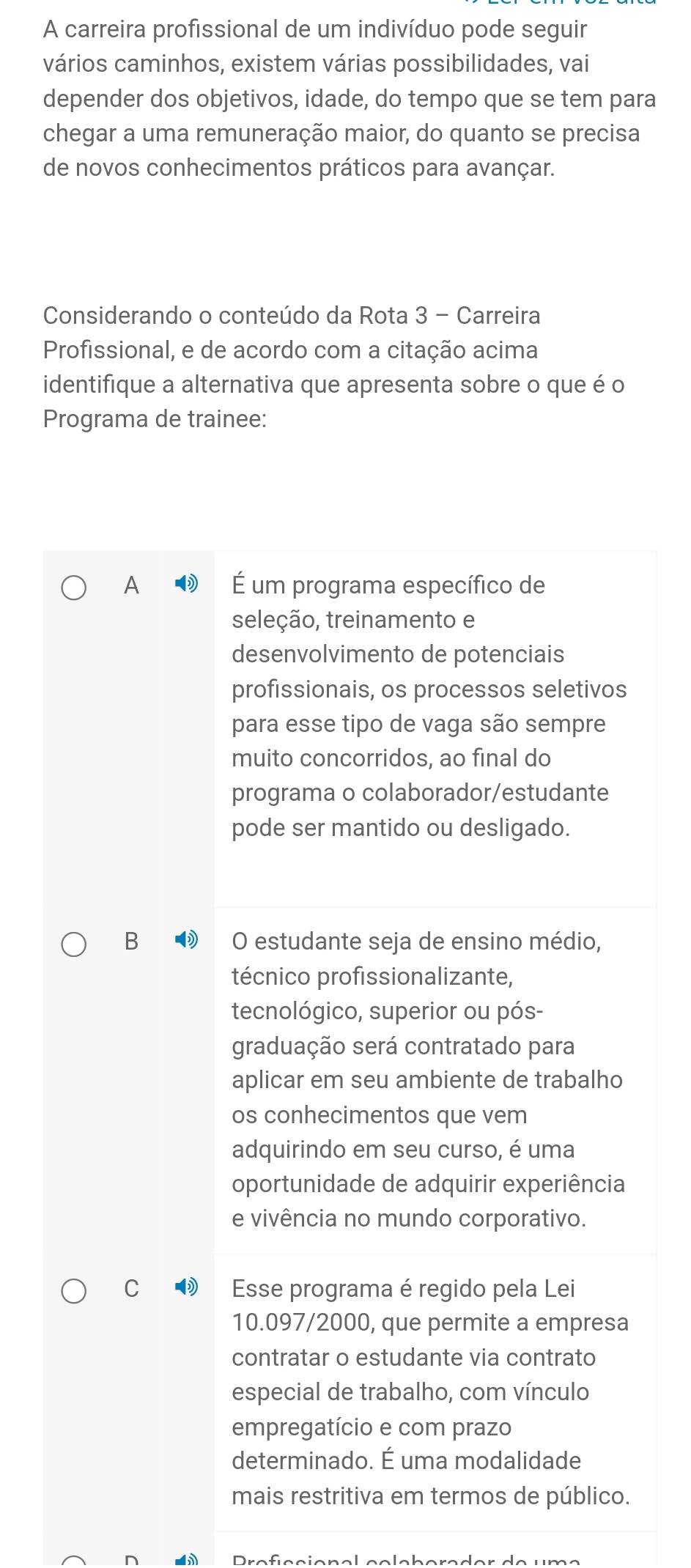 A carreira profissional de um indivíduo pode seguir
vários caminhos, existem várias possibilidades, vai
depender dos objetivos, idade, do tempo que se tem para
chegar a uma remuneração maior, do quanto se precisa
de novos conhecimentos práticos para avançar.
Considerando o conteúdo da Rota 3 - Carreira
Profissional, e de acordo com a citação acima
identifique a alternativa que apresenta sobre o que é o
Programa de trainee:
A É um programa específico de
seleção, treinamento e
desenvolvimento de potenciais
profissionais, os processos seletivos
para esse tipo de vaga são sempre
muito concorridos, ao final do
programa o colaborador/estudante
pode ser mantido ou desligado.
B O estudante seja de ensino médio,
técnico profissionalizante,
tecnológico, superior ou pós-
graduação será contratado para
aplicar em seu ambiente de trabalho
os conhecimentos que vem
adquirindo em seu curso, é uma
oportunidade de adquirir experiência
e vivência no mundo corporativo.
C ® Esse programa é regido pela Lei
10.097/2000, que permite a empresa
contratar o estudante via contrato
especial de trabalho, com vínculo
empregatício e com prazo
determinado. É uma modalidade
mais restritiva em termos de público.
r e f s s ie n a l s e l e h e ra d er de um e