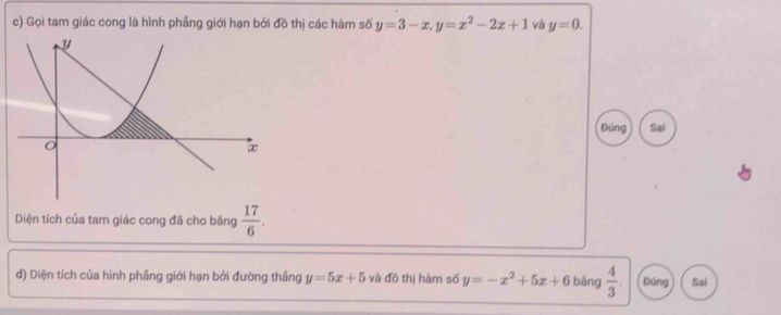 Gọi tam giác cong là hình phầng giới hạn bởi đồ thị các hàm số y=3-x, y=x^2-2x+1 và y=0. 
Đúng Sai 
Diện tích của tam giác cong đã cho bằng  17/6 . 
d) Diện tích của hình phầng giới hạn bởi đường thắng y=5x+5 và đồ thị hàm số y=-x^2+5x+6 bǎng  4/3 . Đứng Sai