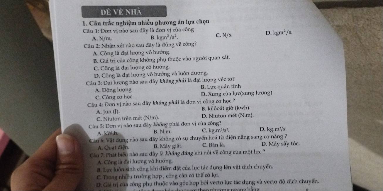 đẻ Vẻ nhà
1. Câu trắc nghiệm nhiều phương án lựa chọn
Câu 1: Đơn vị nào sau đây là đơn vị của công
A. N/m. B. kgm^2/s^2. C. N/s.
D. kgm^2/s.
Cu 2: Nhận xét nào sau đây là đúng về công?
A. Công là đại lượng vô hướng.
B. Giá trị của công không phụ thuộc vào người quan sát.
C. Công là đại lượng có hướng.
D. Công là đại lượng vô hướng và luôn dương.
Câu 3: Đại lượng nào sau đây không phải là đại lượng véc tơ?
A. Động lượng B. Lực quán tính
C. Công cơ học D. Xưng của lực(xung lượng)
Câu 4: Đơn vị nào sau đây không phải là đơn vị công cơ học ?
A. Jun (J). B. kilôoát giờ (kwh).
C. Niutơn trên mét (N/m). D. Niuton mét (N.m).
Câu 5: Đơn vị nào sau đây không phải đơn vị của công?
A. kW.h. B. N.m. C. kg.m^2/s^2. D. kg.m²/s.
Câu 6: Vật dung nào sau đây không có sự chuyển hoá từ điện năng sang cơ năng ?
A. Quạt điện. B. Máy giặt. C. Bàn là. D. Máy sấy tóc.
Cầu 7: Phát biểu nào sau đây là không đúng khi nói về công của một lực ?
A. Công là đại lượng vô hướng.
B. Lực luôn sinh công khi điểm đặt của lực tác dụng lên vật dịch chuyển.
C. Trong nhiều trường hợp , công cản có thể có lợi.
D. Giá trị của công phụ thuộc vào góc hợp bởi vectơ lực tác dụng và vectơ độ dịch chuyển.
s o phượng ngàng hằng