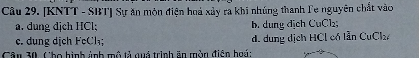 [KNTT - SBT] Sự ăn mòn điện hoá xảy ra khi nhúng thanh Fe nguyên chất vào
a. dung dịch HCl; b. dung dịch CuCl_2;
c. dung dịch FeCl_3
d. dung dịch HCl có lẫn CuCl_2
Câu 30. Cho hình ảnh mô tả quá trình ăn mòn điên hoá: