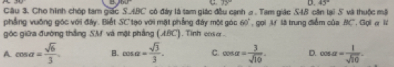 A
4 35°
D. 45°
Câu 3. Cho hình chóp tam giác S. ABC có đày là tam giác đầu cạnh a . Tam giác S4B căn lại S và thuộc mã
phẳng vuống góc với đây. Biết SC tạo với mặt phẳng đây một góc 60° , gọi M lã trung điểm của BC. Ggil α lt
góc giữa đường thắng SM và mật phẳng (ABC). Tính cxsư .
A cos alpha = sqrt(6)/3 . B. cos alpha = sqrt(3)/3 . C. cos alpha = 3/sqrt(10) . D. cos alpha = 1/sqrt(10) .