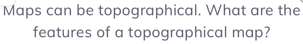 Maps can be topographical. What are the 
features of a topographical map?