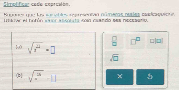 Simplificar cada expresión. 
Suponer que las variables representan números reales cualesquiera. 
Utilizar el botón valor absoluto solo cuando sea necesarío. 
(a) sqrt(z^(22))=□
 □ /□   □^(□) □ |□
sqrt(□ )
(b) sqrt(x^(16))=□
5