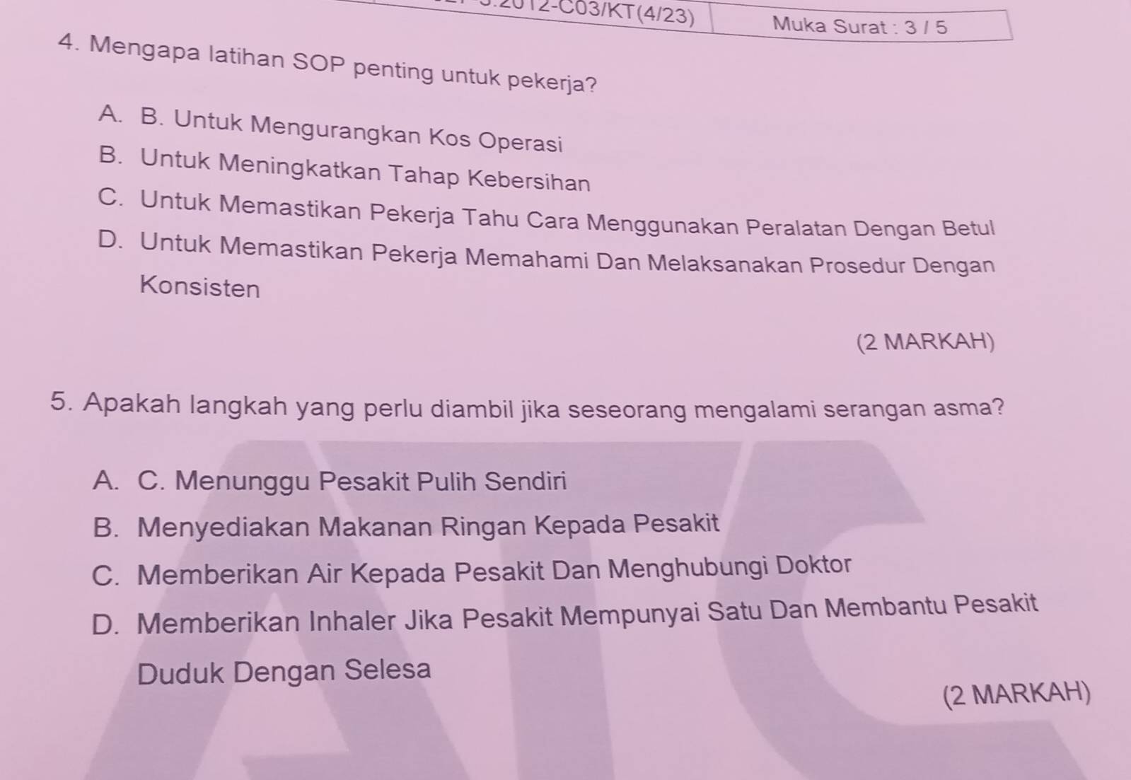 012-C03/KT(4/23)
Muka Surat : 3 / 5
4. Mengapa latihan SOP penting untuk pekerja?
A. B. Untuk Mengurangkan Kos Operasi
B. Untuk Meningkatkan Tahap Kebersihan
C. Untuk Memastikan Pekerja Tahu Cara Menggunakan Peralatan Dengan Betul
D. Untuk Memastikan Pekerja Memahami Dan Melaksanakan Prosedur Dengan
Konsisten
(2 MARKAH)
5. Apakah langkah yang perlu diambil jika seseorang mengalami serangan asma?
A. C. Menunggu Pesakit Pulih Sendiri
B. Menyediakan Makanan Ringan Kepada Pesakit
C. Memberikan Air Kepada Pesakit Dan Menghubungi Doktor
D. Memberikan Inhaler Jika Pesakit Mempunyai Satu Dan Membantu Pesakit
Duduk Dengan Selesa
(2 MARKAH)