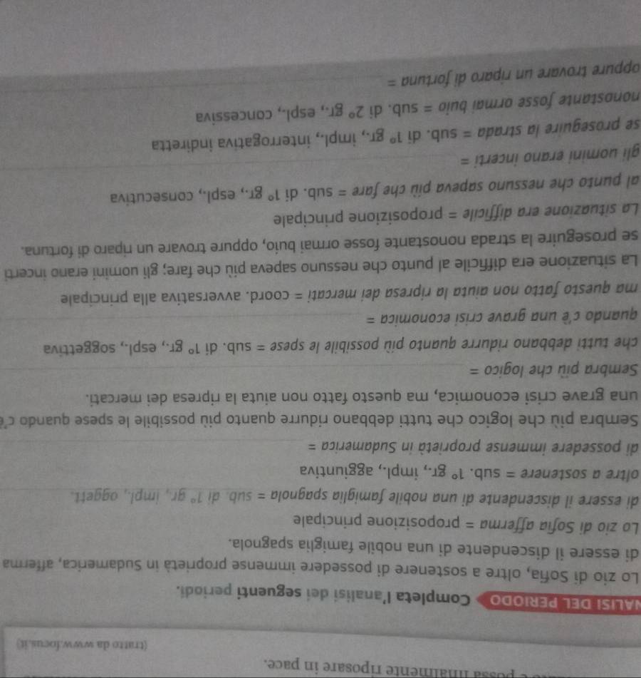 possa malmente riposare in pace.
(tratto da www.focus.it)
NALISI DEL PERIODO » Completa l'analisi dei seguenti periodi.
Lo zio di Sofia, oltre a sostenere di possedere immense proprietà in Sudamerica, afferma
di essere il discendente di una nobile famiglia spagnola.
Lo zio di Sofia afferma = proposizione principale
di essere il discendente di una nobile famiglia spagnola = sub. di 1°gr , impl., aggett._
oltre a sostenere = sub. 1°gr., impl., aggiuntiva
di possedere immense proprietà in Sudamerica =_
Sembra più che logico che tutti debbano ridurre quanto più possibile le spese quando c'
una grave crisi economica, ma questo fatto non aiuta la ripresa dei mercati.
Sembra più che logico =_
che tutti debbano ridurre quanto più possibile le spese =sub. di 1°gr., espl., soggettiva
quando c'é una grave crisi economica =_
ma questo fatto non aiuta la ripresa dei mercati = coord. avversativa alla principale
La situazione era difficile al punto che nessuno sapeva più che fare; gli uomini erano incerti
se proseguire la strada nonostante fosse ormai buio, oppure trovare un riparo di fortuna.
La situazione era difficile = proposizione principale
__
al punto che nessuno sapeva più che fare =sub. di 1°gr., espl., consecutiva
gli uomini erano incerti =
se proseguire la strada = sub. di 1°gr., impl., interrogativa indiretta
nonostante fosse ormai buio =sub , di 2°gr , espl., concessiva
oppure trovare un riparo di fortuna =
_