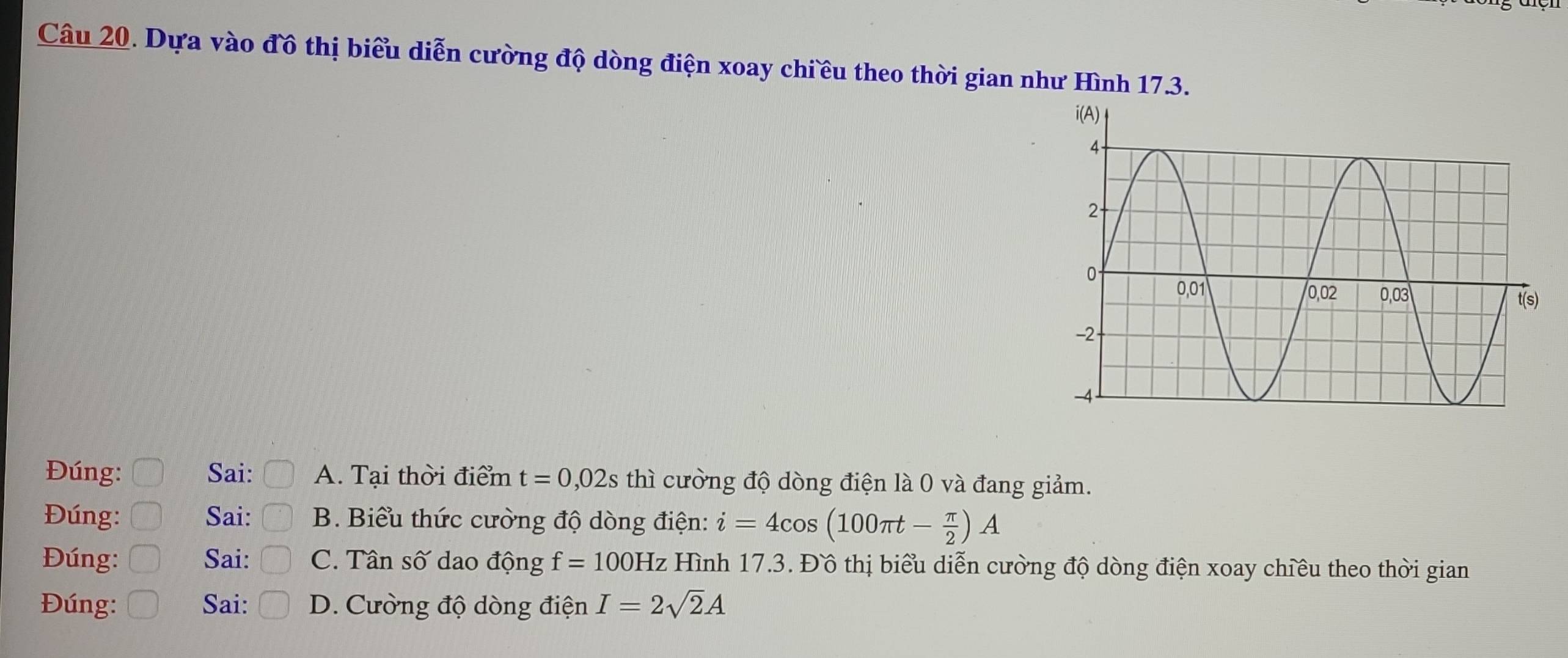 Dựa vào đồ thị biểu diễn cường độ dòng điện xoay chiều theo thời gian như Hình 17.3.
Đúng: Sai: A. Tại thời điểm t=0,02s thì cường độ dòng điện là 0 và đang giảm.
Đúng: Sai: B. Biểu thức cường độ dòng điện: i=4cos (100π t- π /2 )A
Đúng: Sai: C. Tân số dao động f=100Hz z Hình 17.3. Đồ thị biểu diễn cường độ dòng điện xoay chiều theo thời gian
Đúng: Sai: D. Cường độ dòng điện I=2sqrt(2)A