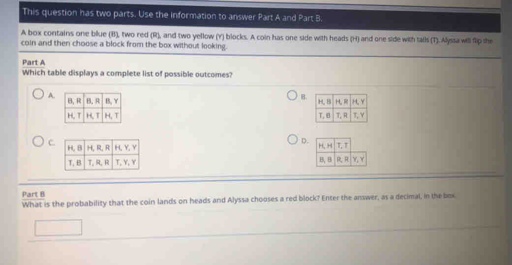 This question has two parts. Use the information to answer Part A and Part B.
A box contains one blue (B), two red (R), and two yellow (Y) blocks. A coin has one side with heads (H) and one side with talls (T). Alyssa will fip the
coin and then choose a block from the box without looking.
Part A
Which table displays a complete list of possible outcomes?
A.
B.


C.
D.


Part B
What is the probability that the coin lands on heads and Alyssa chooses a red block? Enter the answer, as a decimal, in the box