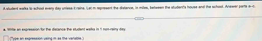 A student walks to school every day unless it rains. Let m represent the distance, in miles, between the student's house and the school. Answer parts a-c. 
a. Write an expression for the distance the student walks in 1 non-rainy day. 
(Type an expression using m as the variable.)