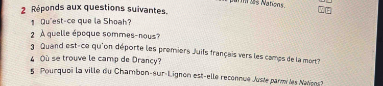 parmi les Nations. 
2 Réponds aux questions suivantes. 
1 Qu'est-ce que la Shoah? 
2 À quelle époque sommes-nous? 
3 Quand est-ce qu'on déporte les premiers Juifs français vers les camps de la mort? 
4 Où se trouve le camp de Drancy? 
5 Pourquoi la ville du Chambon-sur-Lignon est-elle reconnue Juste parmi les Nations?