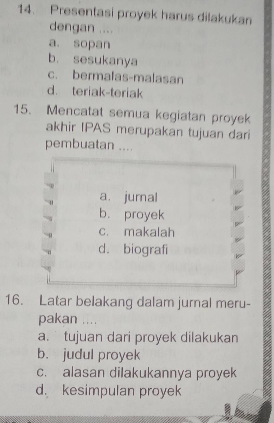 Presentasi proyek harus dilakukan
dengan ....
a. sopan
b. sesukanya
c. bermalas-malasan
d. teriak-teriak
15. Mencatat semua kegiatan proyek
akhir IPAS merupakan tujuan dari
pembuatan ....
a. jurnal
b. proyek
c. makalah
d. biografi
16. Latar belakang dalam jurnal meru-
pakan ....
a.tujuan dari proyek dilakukan
b. judul proyek
c. alasan dilakukannya proyek
d. kesimpulan proyek