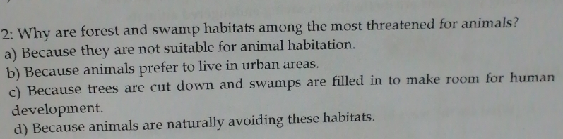 2: Why are forest and swamp habitats among the most threatened for animals?
a) Because they are not suitable for animal habitation.
b) Because animals prefer to live in urban areas.
c) Because trees are cut down and swamps are filled in to make room for human
development.
d) Because animals are naturally avoiding these habitats.