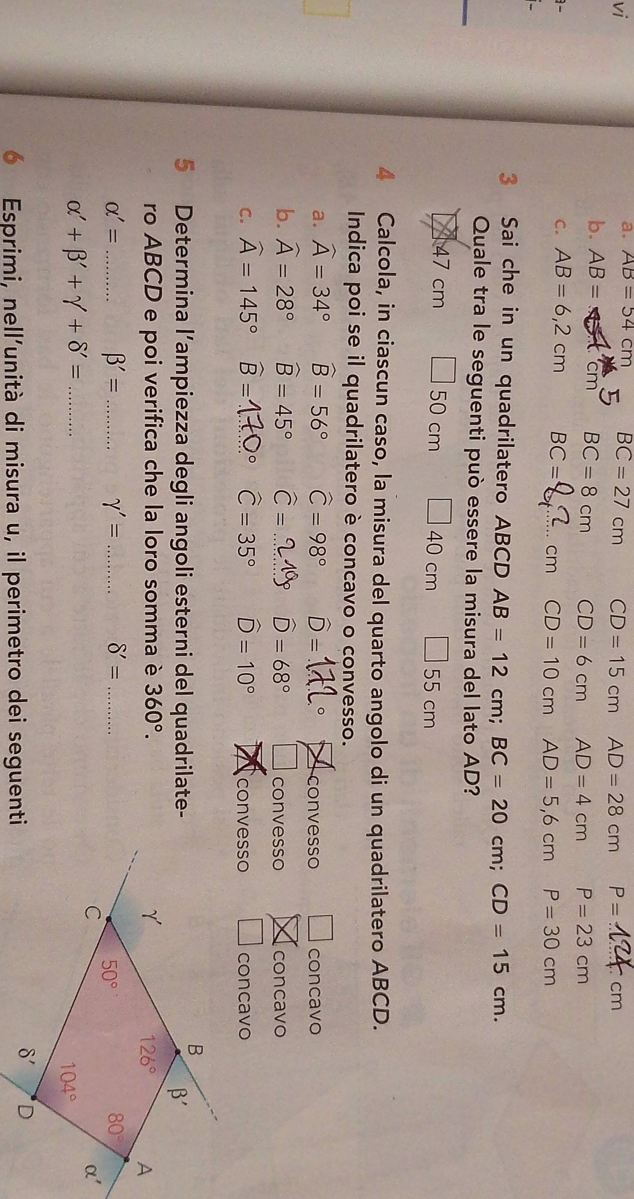 vi
a. AB=
BC=27cm CD=15cmAD=28cm P= cm
b. AB=
cn BC=8cm
CD=6cmAD=4cm P=23cm

C. AB=6,2cm BC= _ P=30cm
C CD=10cm AD=5,6cm
3 Sai che in un quadrilatero ABCD AB=12cm;BC=20cm;CD=15cm.
_
Quale tra le seguenti può essere la misura del lato AD?
47 cm 50cm □ 55cm
40cm
4 Calcola, in ciascun caso, la misura del quarto angolo di un quadrilatero ABCD.
Indica poi se il quadrilatero è concavo o convesso.
a. widehat A=34° widehat B=56° widehat C=98° D=1L° convesso □ concavo
b. widehat A=28° widehat B=45° widehat C=...219° widehat D=68°
convesso concavo
C. widehat A=145° B =17Ω° widehat C=35° widehat D=10° concavo
convesso
5 Determina l’ampiezza degli angoli esterni del quadrilate-
ro ABCD e poi verifica che la loro somma è 360°.
_ alpha '=
_ beta '=
gamma '= _
_ delta '=
_ alpha '+beta '+gamma +delta '=
Esprimi, nell'unità di misura u, il perimetro dei seguenti