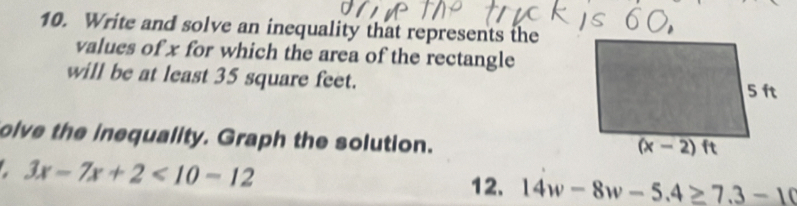 Write and solve an inequality that represents the
values of x for which the area of the rectangle
will be at least 35 square feet.
olve the inequality. Graph the solution.
3x-7x+2<10-12</tex>
12. 14w-8w-5.4≥ 7.3-10