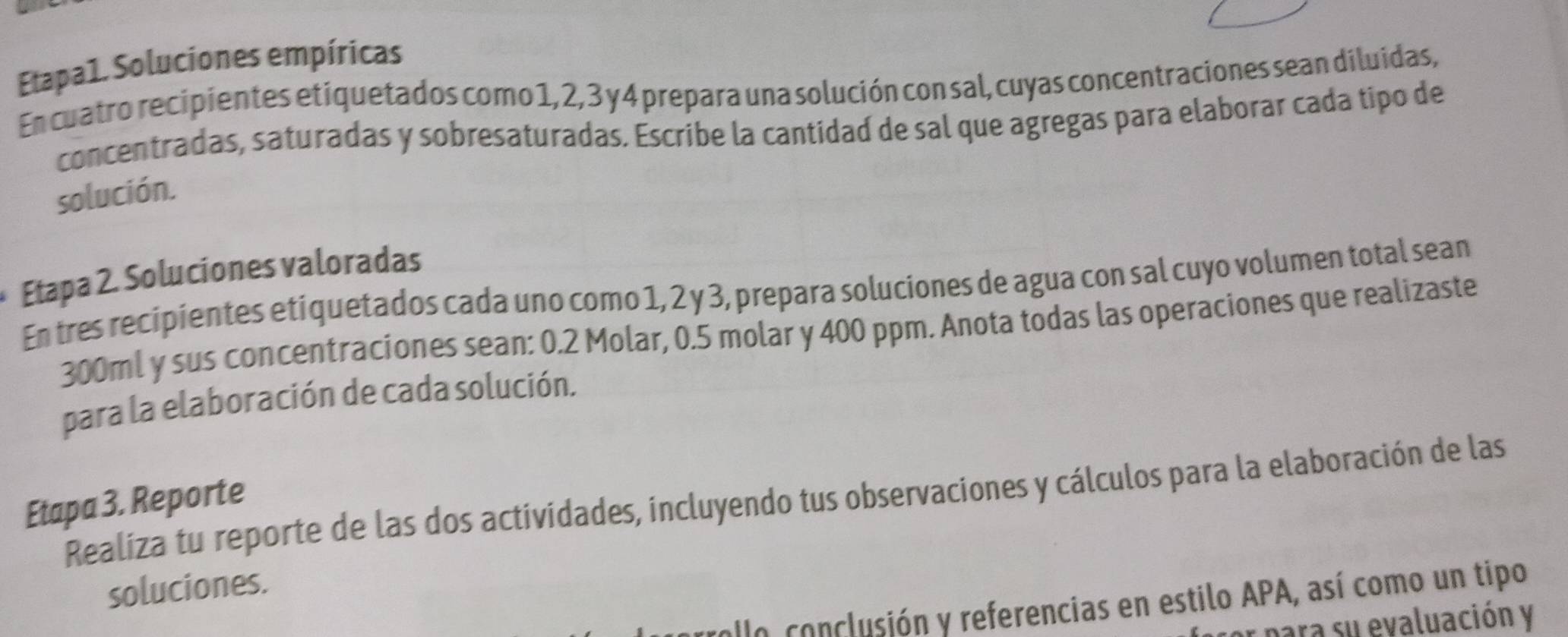 Etapa1. Soluciones empíricas 
En cuatro recipientes etiquetados como 1, 2, 3 y 4 prepara una solución con sal, cuyas concentraciones sean diluidas, 
concentradas, saturadas y sobresaturadas. Escribe la cantidad de sal que agregas para elaborar cada tipo de 
solución. 
Etapa 2. Soluciones valoradas 
En tres recipientes etiquetados cada uno como 1, 2 y 3, prepara soluciones de agua con sal cuyo volumen total sean
300ml y sus concentraciones sean: 0.2 Molar, 0.5 molar y 400 ppm. Anota todas las operaciones que realizaste 
para la elaboración de cada solución. 
Realiza tu reporte de las dos actividades, incluyendo tus observaciones y cálculos para la elaboración de las 
Etapa 3. Reporte 
soluciones. 
allo conclusión y referencias en estilo APA, así como un tipo 
para su evaluación y