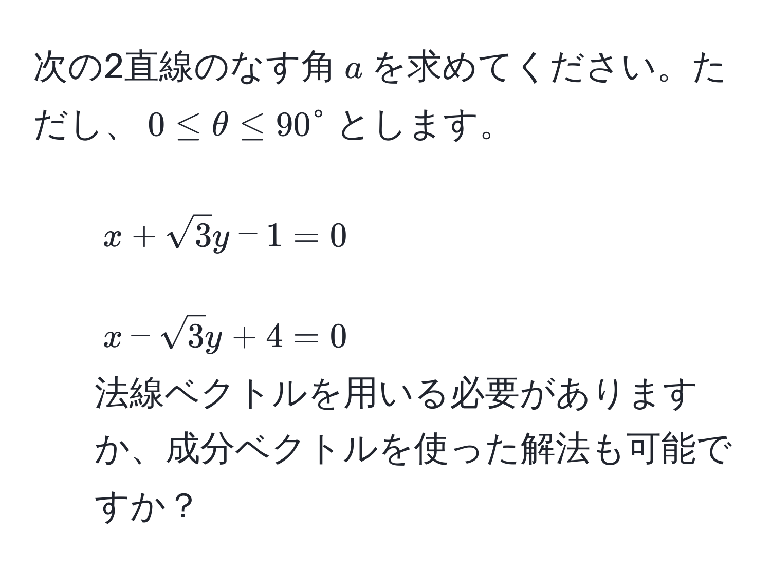 次の2直線のなす角$a$を求めてください。ただし、$0 ≤ θ ≤ 90^(circ$とします。  
1. $x + sqrt3)y - 1 = 0$  
2. $x - sqrt(3)y + 4 = 0$  
法線ベクトルを用いる必要がありますか、成分ベクトルを使った解法も可能ですか？