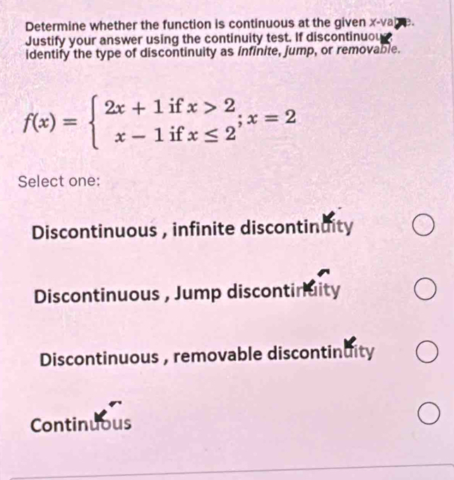 Determine whether the function is continuous at the given x-va
Justify your answer using the continuity test. If discontinuou
identify the type of discontinuity as infinite, jump, or removable.
f(x)=beginarrayl 2x+1ifx>2 x-1ifx≤ 2endarray.  ;x=2
Select one:
Discontinuous , infinite discontinuity
Discontinuous , Jump discontinuity
Discontinuous , removable discontinuity
Continuous