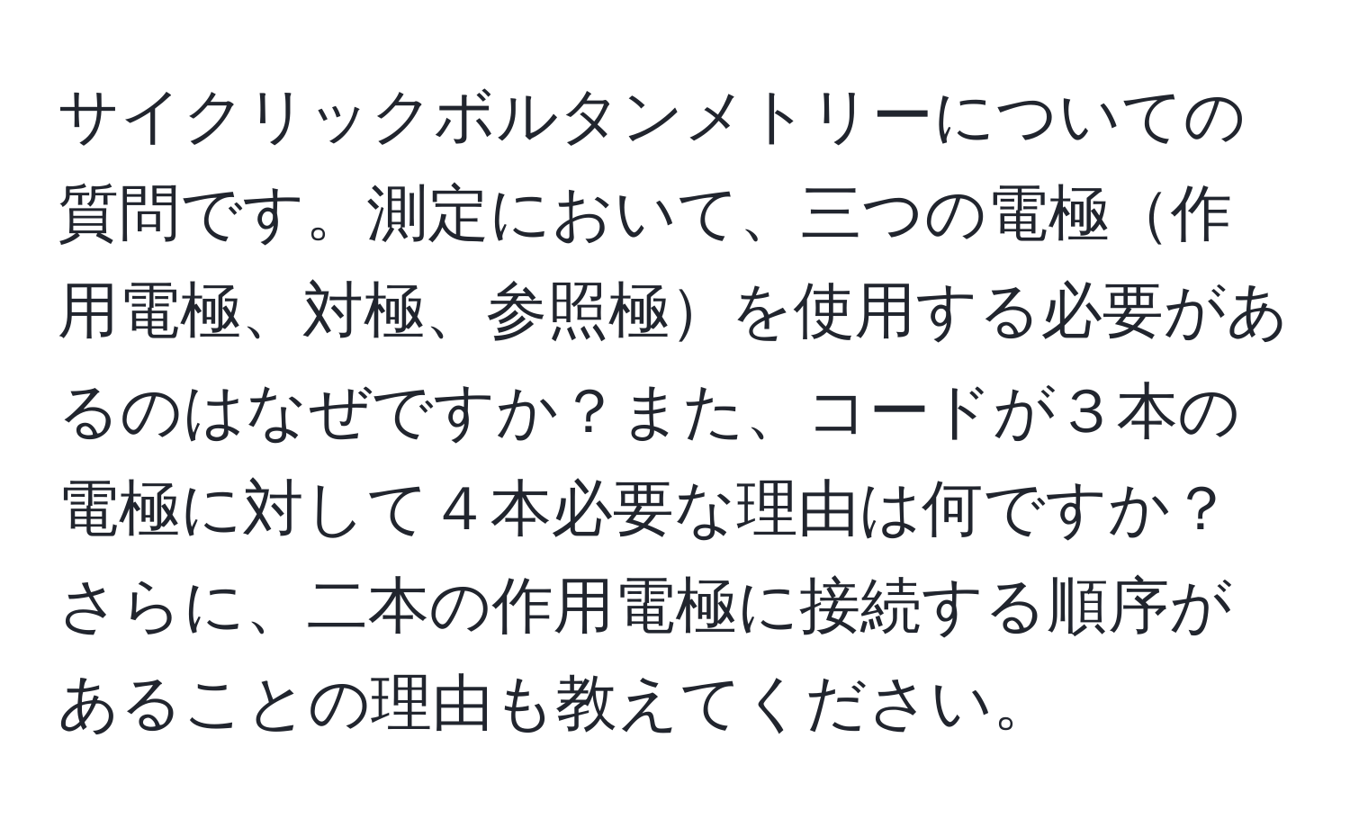 サイクリックボルタンメトリーについての質問です。測定において、三つの電極作用電極、対極、参照極を使用する必要があるのはなぜですか？また、コードが３本の電極に対して４本必要な理由は何ですか？さらに、二本の作用電極に接続する順序があることの理由も教えてください。