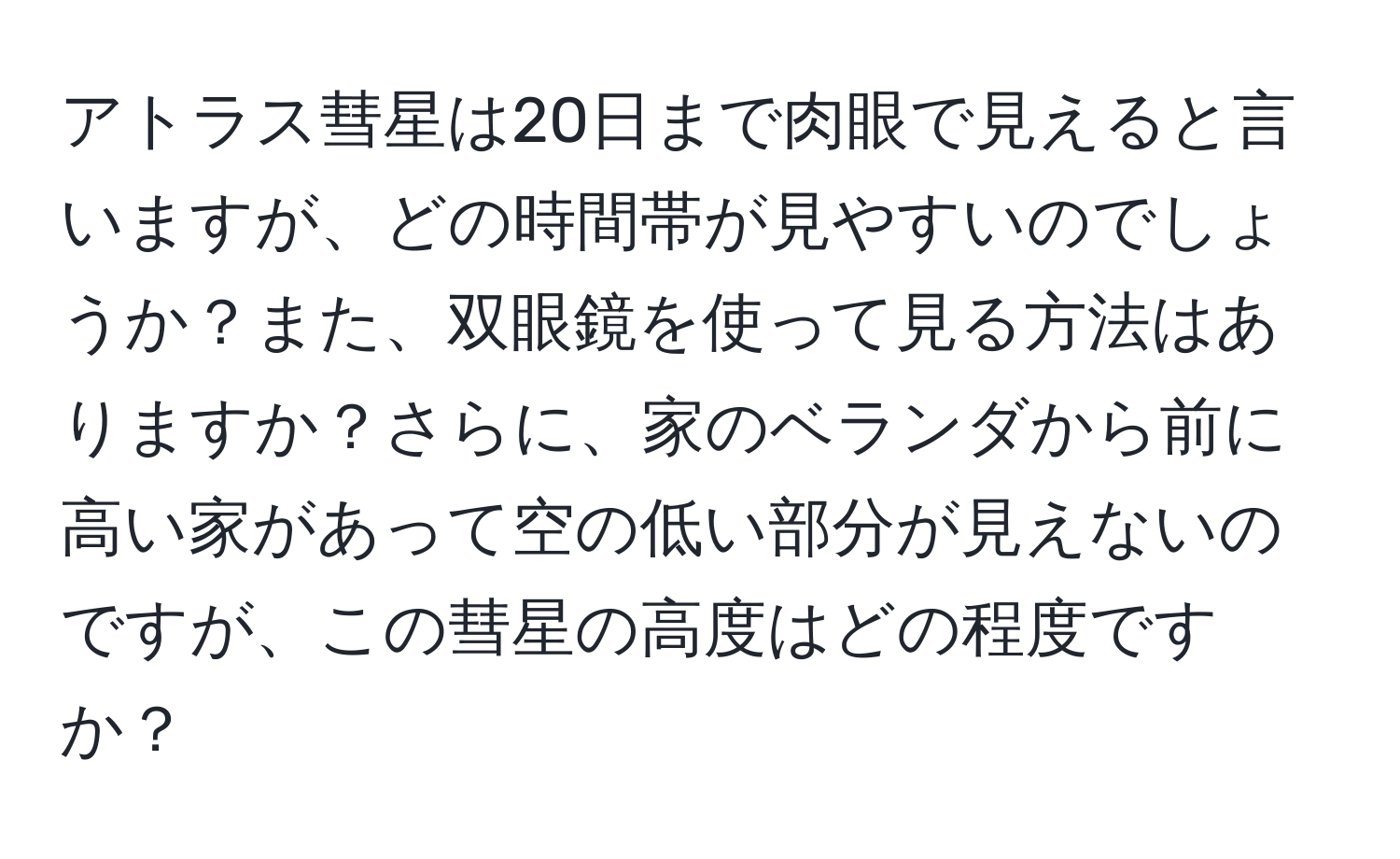 アトラス彗星は20日まで肉眼で見えると言いますが、どの時間帯が見やすいのでしょうか？また、双眼鏡を使って見る方法はありますか？さらに、家のベランダから前に高い家があって空の低い部分が見えないのですが、この彗星の高度はどの程度ですか？