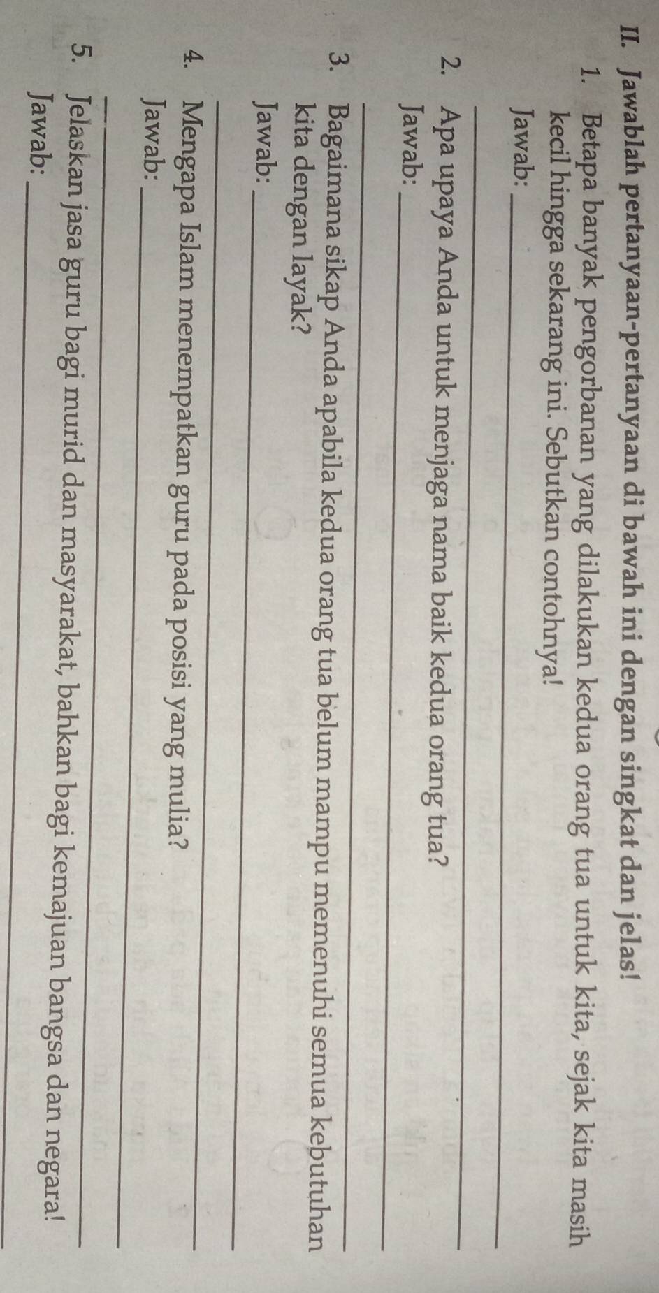 Jawablah pertanyaan-pertanyaan di bawah ini dengan singkat dan jelas! 
1. Betapa banyak pengorbanan yang dilakukan kedua orang tua untuk kita, sejak kita masih 
kecil hingga sekarang ini. Sebutkan contohnya! 
_ 
Jawab: 
_ 
2. Apa upaya Anda untuk menjaga nama baik kedua orang tua? 
Jawab:_ 
_ 
3. Bagaimana sikap Anda apabila kedua orang tua belum mampu memenuhi semua kebutuhan 
kita dengan layak? 
Jawab:_ 
_ 
4. Mengapa Islam menempatkan guru pada posisi yang mulia? 
Jawab:_ 
_ 
_ 
5. Jelaskan jasa guru bagi murid dan masyarakat, bahkan bagi kemajuan bangsa dan negara! 
Jawab: