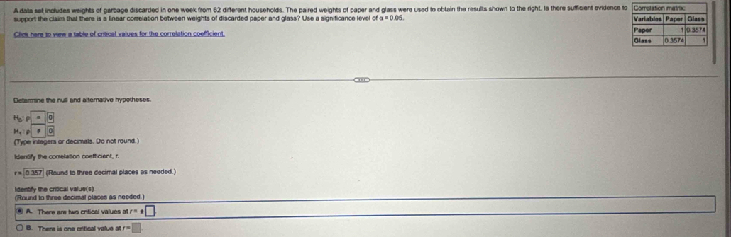 A data set includes weights of garbage discarded in one week from 62 different households. The paired weights of paper and glass were used to obtain the results shown to the right. Is there sufficient evidence 
support the claim that there is a linear correlation between weights of discarded paper and glass? Use a significance level of alpha =0.05. 
Click here to view a table of critical values for the correlation coefficient 
Determine the null and alternative hypotheses.
H_b:p=0
H_q:p|o beginarrayr  □ endarray
(Type integers or decimals. Do not round.)
Identify the corretation coefficient, r.
r=0.357 (Round to three decimal places as needed.)
Identify the critical value(s)
(Round to three decimal places as needed.)
A. There are two critical values at r=± □.
B. There is one critical value at r=□