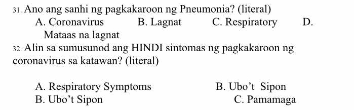 Ano ang sanhi ng pagkakaroon ng Pneumonia? (literal)
A. Coronavirus B. Lagnat C. Respiratory D.
Mataas na lagnat
32. Alin sa sumusunod ang HINDI sintomas ng pagkakaroon ng
coronavirus sa katawan? (literal)
A. Respiratory Symptoms B. Ubo’t Sipon
B. Ubo’t Sipon C. Pamamaga