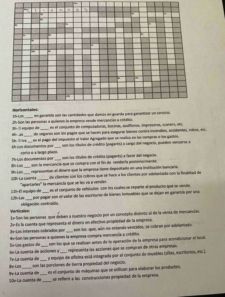 1hu
1h-Los _en garantía son las cantidades que damos en guarda para garantizar un servicio.
2h-Son las personas a quienes la empresa vende mercancías a crédito.
3h-l equipo de es el conjunto de computadoras, bocinas, audífonos, impresoras, scaners, etc.
4h- _as_ de seguros son los pagos que se hacen para asegurar bienes contra incendios, accidentes, robos, etc.
Sh- l lva_ es el pago del Impuesto al Valor Agregado que se realiza en las compras o los gastos.
6h-Los documentos por_  son los títulos de crédito (pagarés) a cargo del negocio, pueden vencerse a
corto o a largo plazo.
7h-Los documentos por_ son los títulos de crédito (pagarés) a favor del negocio.
8h-Los son la mercancía que se compra con el fin de venderla posteriormente.
9h-Los__ representan el dinero que la empresa tiene depositado en una institución bancaria.
10h-La cuenta _de clientes son los cobros que se hace a los clientes por adelantado con la finalidad de
'apartarles' la mercancía que se les va a vender.
11h-El equipo de es el conjunto de vehículos con los cuales se reparte el producto que se vende.
12h-Las_  por pagar son el valor de las escrituras de bienes inmuebles que se dejan en garantía por una
obligación contraída.
Verticales:
1v-Son las personas que deben a nuestro negocio por un concepto distinto al de la venta de mercancías.
2v-Es la cuenta que representa el dinero en efectivo propiedad de la empresa.
3v-Los intereses cobrados por_ son los que, aún no estando vencidos, se cobran por adelantado.
4v-Son las personas a quienes la empresa compra mercancía a crédito.
5v-Los gastos de son los que se realizan antes de la operación de la empresa para acondicionar el local.
6v-La cuenta de acciones y representa las acciones que se compran de otras empresas.
7v-La cuenta de _y equipo de oficina está integrada por el conjunto de muebles (sillas, escritorios, etc.).
8v-Los son las porciones de tierra propiedad del negocio.
9v-La cuenta de _es el conjunto de máquinas que se utilizan para elaborar los productos.
10v-La cuenta de _se refiere a las construcciones propiedad de la empresa.