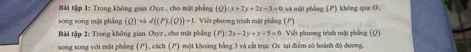 Bài tập 1: Trong không gian Oxyz , cho mặt phẳng (Q):x+2y+2z-3=0 và mặt phầng (P) không qua O,
song song mặt phẳng (Ω) và d((P):(Q))=1. Viết phương trình mặt phẳng (P)
Bài tập 2: Trong không gian Oxyz , cho mặt phẳng (P): 2x-2y+z-5=0. Viết phương trình mặt phầng (Q)
song song với mặt phẳng (P), cách (P) một khoảng bằng 3 và cắt trục Ox tại điểm có hoành độ dương.