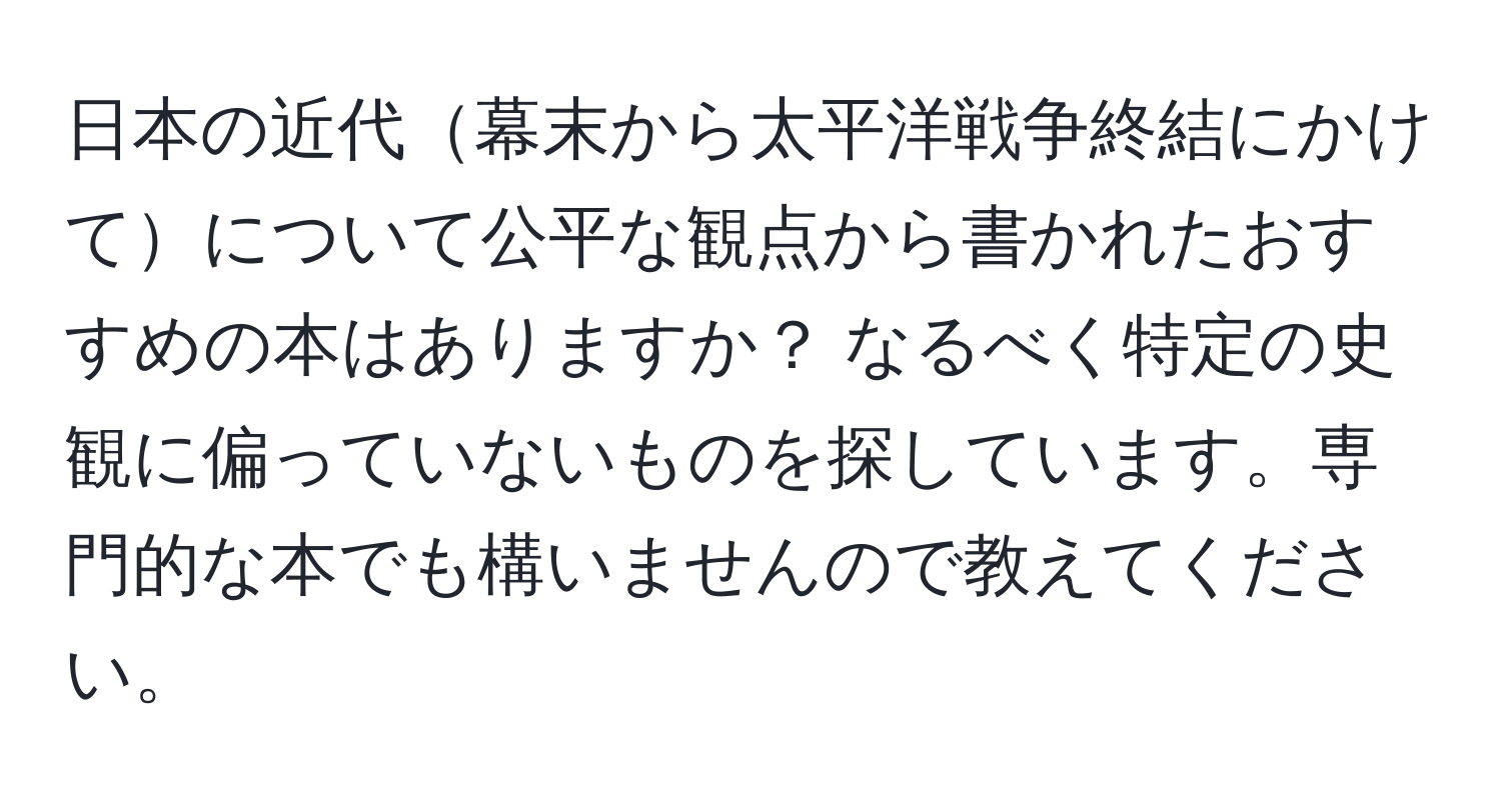 日本の近代幕末から太平洋戦争終結にかけてについて公平な観点から書かれたおすすめの本はありますか？ なるべく特定の史観に偏っていないものを探しています。専門的な本でも構いませんので教えてください。