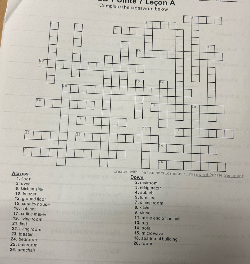 Unite / Leçon A 
_ 
Complete the crossword below 
zzle Generator 
Down 
1. floor 2. res troom 
3. oven 3. refrigerator 
6. kitchen sink 4. suburb 
10. freezer 5. furniture 
12. ground floor 7. dining room 
15. country house 8. kitchn 
16. cabinet 9 . s to ve 
17. coffee maker 11. at the end of the hall 
19. living room 13. rug 
21. first 14. sofa 
22. living room 15. microwave 
23. to as ter 18. apartment building 
24. bedroom 20. room 
25. bathroom 
26. armchair